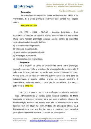 Direito Administrativo p/ Técnico de Seguro
Social do INSS. Teoria e exercícios comentados.
Prof. Daniel Mesquita に Aula 00
Prof. Daniel Mesquita www.estrategiaconcursos.com.br 46 de 106
Twitter: @danielmqt danielmesquita@estrategiaconcursos.com.br Facebook: Daniel Mesquita
Resposta:
Para resolver essa questão, basta lembrar-se do LIMPE! M de
moralidade. É o único princípio expresso que consta nas opções
dadas.
Resposta: letra D
22. (FCC - 2011 - TRE-AP - Analista Judiciário - Área
Judiciária) A conduta do agente público que se vale da publicidade
oficial para realizar promoção pessoal atenta contra os seguintes
princípios da Administração Pública:
a) razoabilidade e legalidade.
b) eficiência e publicidade.
c) publicidade e proporcionalidade.
d) motivação e eficiência.
e) impessoalidade e moralidade.
Resposta:
Se o sujeito se valeu de publicidade oficial para promoção
pessoal, esse ato viola o princípio da impessoalidade, a obra não é
dele, mas do povo, feita em nome do povo e com o dinheiro do povo.
Noutro giro, ao se valer do dinheiro público gasto na obra para se
autopromover, o agente público pratica ato imoral, contrário à
honestidade, violando, assim, o princípio da moralidade. Por isso, o
gabarito é a letra “e”.
23. (FCC - 2011 - TRT - 23ª REGIÃO (MT) - Técnico Judiciário
- Área Administrativa) O Jurista Celso Antônio Bandeira de Mello
apresenta o seguinte conceito para um dos princípios básicos da
Administração Pública: De acordo com ele, a Administração e seus
agentes têm de atuar na conformidade de princípios éticos. (...)
Compreendem-se em seu âmbito, como é evidente, os chamados
princípios da lealdade e boa-fé. Trata-se do princípio da:
 