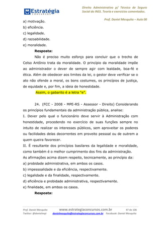 Direito Administrativo p/ Técnico de Seguro
Social do INSS. Teoria e exercícios comentados.
Prof. Daniel Mesquita に Aula 00
Prof. Daniel Mesquita www.estrategiaconcursos.com.br 47 de 106
Twitter: @danielmqt danielmesquita@estrategiaconcursos.com.br Facebook: Daniel Mesquita
a) motivação.
b) eficiência.
c) legalidade.
d) razoabilidade.
e) moralidade.
Resposta:
Não é preciso muito esforço para concluir que o trecho de
Celso Antônio trata da moralidade. O princípio da moralidade impõe
ao administrador o dever de sempre agir com lealdade, boa-fé e
ética. Além de obedecer aos limites da lei, o gestor deve verificar se o
ato não ofende a moral, os bons costumes, os princípios de justiça,
de equidade e, por fim, a ideia de honestidade.
Assim, o gabarito é a letra “e”.
24. (FCC - 2008 - MPE-RS - Assessor - Direito) Considerando
os princípios fundamentais da administração pública, analise:
I. Dever pelo qual o funcionário deve servir à Administração com
honestidade, procedendo no exercício de suas funções sempre no
intuito de realizar os interesses públicos, sem aproveitar os poderes
ou facilidades delas decorrentes em proveito pessoal ou de outrem a
quem queira favorecer.
II. É resultante dos princípios basilares da legalidade e moralidade,
como também é o melhor cumprimento dos fins da administração.
As afirmações acima dizem respeito, tecnicamente, ao princípio da:
a) probidade administrativa, em ambos os casos.
b) impessoalidade e da eficiência, respectivamente.
c) legalidade e da finalidade, respectivamente.
d) eficiência e probidade administrativa, respectivamente.
e) finalidade, em ambos os casos.
Resposta:
 