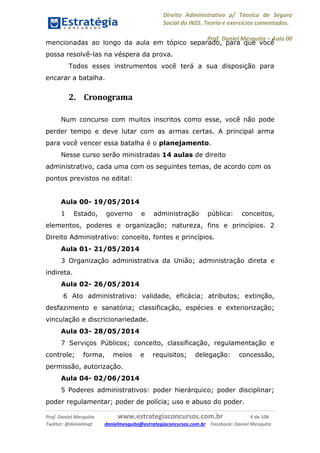 Direito Administrativo p/ Técnico de Seguro
Social do INSS. Teoria e exercícios comentados.
Prof. Daniel Mesquita に Aula 00
Prof. Daniel Mesquita www.estrategiaconcursos.com.br 4 de 106
Twitter: @danielmqt danielmesquita@estrategiaconcursos.com.br Facebook: Daniel Mesquita
mencionadas ao longo da aula em tópico separado, para que você
possa resolvê-las na véspera da prova.
Todos esses instrumentos você terá a sua disposição para
encarar a batalha.
2. Cronograma
Num concurso com muitos inscritos como esse, você não pode
perder tempo e deve lutar com as armas certas. A principal arma
para você vencer essa batalha é o planejamento.
Nesse curso serão ministradas 14 aulas de direito
administrativo, cada uma com os seguintes temas, de acordo com os
pontos previstos no edital:
Aula 00- 19/05/2014
1 Estado, governo e administração pública: conceitos,
elementos, poderes e organização; natureza, fins e princípios. 2
Direito Administrativo: conceito, fontes e princípios.
Aula 01- 21/05/2014
3 Organização administrativa da União; administração direta e
indireta.
Aula 02- 26/05/2014
6 Ato administrativo: validade, eficácia; atributos; extinção,
desfazimento e sanatória; classificação, espécies e exteriorização;
vinculação e discricionariedade.
Aula 03- 28/05/2014
7 Serviços Públicos; conceito, classificação, regulamentação e
controle; forma, meios e requisitos; delegação: concessão,
permissão, autorização.
Aula 04- 02/06/2014
5 Poderes administrativos: poder hierárquico; poder disciplinar;
poder regulamentar; poder de polícia; uso e abuso do poder.
 