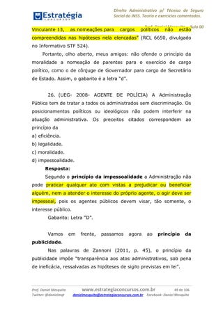 Direito Administrativo p/ Técnico de Seguro
Social do INSS. Teoria e exercícios comentados.
Prof. Daniel Mesquita に Aula 00
Prof. Daniel Mesquita www.estrategiaconcursos.com.br 49 de 106
Twitter: @danielmqt danielmesquita@estrategiaconcursos.com.br Facebook: Daniel Mesquita
Vinculante 13, as nomeações para cargos políticos não estão
compreendidas nas hipóteses nela elencadas” (RCL 6650, divulgado
no Informativo STF 524).
Portanto, olho aberto, meus amigos: não ofende o princípio da
moralidade a nomeação de parentes para o exercício de cargo
político, como o de cônjuge de Governador para cargo de Secretário
de Estado. Assim, o gabarito é a letra “d”.
26. (UEG- 2008- AGENTE DE POLÍCIA) A Administração
Pública tem de tratar a todos os administrados sem discriminação. Os
posicionamentos políticos ou ideológicos não podem interferir na
atuação administrativa. Os preceitos citados correspondem ao
princípio da
a) eficiência.
b) legalidade.
c) moralidade.
d) impessoalidade.
Resposta:
Segundo o princípio da impessoalidade a Administração não
pode praticar qualquer ato com vistas a prejudicar ou beneficiar
alguém, nem a atender o interesse do próprio agente, o agir deve ser
impessoal, pois os agentes públicos devem visar, tão somente, o
interesse público.
Gabarito: Letra “D”.
Vamos em frente, passamos agora ao princípio da
publicidade.
Nas palavras de Zannoni (2011, p. 45), o princípio da
publicidade impõe “transparência aos atos administrativos, sob pena
de ineficácia, ressalvadas as hipóteses de sigilo previstas em lei”.
 