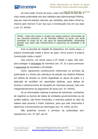 Direito Administrativo p/ Técnico de Seguro
Social do INSS. Teoria e exercícios comentados.
Prof. Daniel Mesquita に Aula 00
Prof. Daniel Mesquita www.estrategiaconcursos.com.br 50 de 106
Twitter: @danielmqt danielmesquita@estrategiaconcursos.com.br Facebook: Daniel Mesquita
Se todo poder emana do povo, nada mais lógico do que dar a
mais ampla publicidade aos atos editados pela Administração Pública,
seja por meio de boletins internos, por certidões, pelo diário oficial ou
mesmo pela internet. É por isso que a Constituição traz em seu bojo
o art. 5º, XXXIII:
Com se percebe da redação do dispositivo, em certos casos, a
própria Constituição impõe o dever do sigilo. Como assim? A própria
Constituição impõe o sigilo?
Isso mesmo, em certos casos a CF impõe o sigilo. São eles:
para proteger a intimidade do indivíduo (art. 5º, X) e para promover
a segurança da sociedade e do Estado.
Outro regramento constitucional relacionado ao princípio da
publicidade é o direito dos indivíduos de petição aos Poderes Públicos
em defesa de direitos ou contra ilegalidade ou abuso de poder e a
obtenção de certidões em repartições públicas, para defesa de
direitos e esclarecimento de situações de interesse pessoal, tudo isso
independentemente do pagamento de taxas (art. 5º, XXXIV).
Se as informações relativas à pessoa do solicitante, constantes
de registros ou bancos de dados de entidades governamentais ou de
caráter público, não forem fornecidas, o indivíduo poderá se valer do
habeas data perante o Poder Judiciário, para que este intervenha e
determine o fornecimento da informação (art. 5º, LXXII, da CF).
Não podemos concluir o princípio da publicidade sem
estudarmos o art. 37, §1º, da CF:
XXXIII - todos têm direito a receber dos órgãos públicos informações de
seu interesse particular, ou de interesse coletivo ou geral, que serão
prestadas no prazo da lei, sob pena de responsabilidade, ressalvadas
aquelas cujo sigilo seja imprescindível à segurança da sociedade e do
Estado;
 