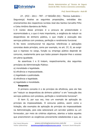 Direito Administrativo p/ Técnico de Seguro
Social do INSS. Teoria e exercícios comentados.
Prof. Daniel Mesquita に Aula 00
Prof. Daniel Mesquita www.estrategiaconcursos.com.br 52 de 106
Twitter: @danielmqt danielmesquita@estrategiaconcursos.com.br Facebook: Daniel Mesquita
27. (FCC - 2011 - TRT - 1ª REGIÃO (RJ) - Técnico Judiciário -
Segurança) Analise as seguintes proposições, extraídas dos
ensinamentos dos respectivos Juristas José dos Santos Carvalho Filho
e Celso Antônio Bandeira de Mello:
I. O núcleo desse princípio é a procura de produtividade e
economicidade e, o que é mais importante, a exigência de reduzir os
desperdícios de dinheiro público, o que impõe a execução dos
serviços públicos com presteza, perfeição e rendimento funcional.
II. No texto constitucional há algumas referências a aplicações
concretas deste princípio, como por exemplo, no art. 37, II, ao exigir
que o ingresso no cargo, função ou emprego público depende de
concurso, exatamente para que todos possam disputar-lhes o acesso
em plena igualdade.
As assertivas I e II tratam, respectivamente, dos seguintes
princípios da Administração Pública:
a) moralidade e legalidade.
b) eficiência e impessoalidade.
c) legalidade e publicidade.
d) eficiência e legalidade.
e) legalidade e moralidade.
Resposta:
O primeiro conceito é o do princípio da eficiência, pois ele fala
em “reduzir os desperdícios de dinheiro público” e em “execução dos
serviços públicos com presteza, perfeição e rendimento funcional”.
O item II, por sua vez, traz um exemplo de aplicação do
princípio da impessoalidade. O concurso público, assim como a
licitação, são exemplos de aplicação do princípio da impessoalidade
na Administração, pois esta selecionará um servidor público ou um
fornecedor, por meio de critérios objetivos, abertos a todos aqueles
que preencherem as exigências previamente estabelecidas e que, ao
 