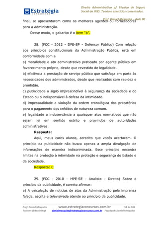 Direito Administrativo p/ Técnico de Seguro
Social do INSS. Teoria e exercícios comentados.
Prof. Daniel Mesquita に Aula 00
Prof. Daniel Mesquita www.estrategiaconcursos.com.br 53 de 106
Twitter: @danielmqt danielmesquita@estrategiaconcursos.com.br Facebook: Daniel Mesquita
final, se apresentarem como os melhores agentes ou fornecedores
para a Administração.
Desse modo, o gabarito é o item “b”.
28. (FCC - 2012 - DPE-SP - Defensor Público) Com relação
aos princípios constitucionais da Administração Pública, está em
conformidade com a
a) moralidade o ato administrativo praticado por agente público em
favorecimento próprio, desde que revestido de legalidade.
b) eficiência a prestação de serviço público que satisfaça em parte às
necessidades dos administrados, desde que realizados com rapidez e
prontidão.
c) publicidade o sigilo imprescindível à segurança da sociedade e do
Estado ou o indispensável à defesa da intimidade.
d) impessoalidade a violação da ordem cronológica dos precatórios
para o pagamento dos créditos de natureza comum.
e) legalidade a inobservância a quaisquer atos normativos que não
sejam lei em sentido estrito e provindos de autoridades
administrativas.
Resposta:
Aqui, meus caros alunos, acredito que vocês acertaram. O
princípio da publicidade não busca apenas a ampla divulgação de
informações de maneira indiscriminada. Esse princípio encontra
limites na proteção à intimidade na proteção e segurança do Estado e
da sociedade.
Resposta: C
29. (FCC - 2010 - MPE-SE - Analista - Direito) Sobre o
princípio da publicidade, é correto afirmar:
a) A veiculação de notícias de atos da Administração pela imprensa
falada, escrita e televisivada atende ao princípio da publicidade.
 
