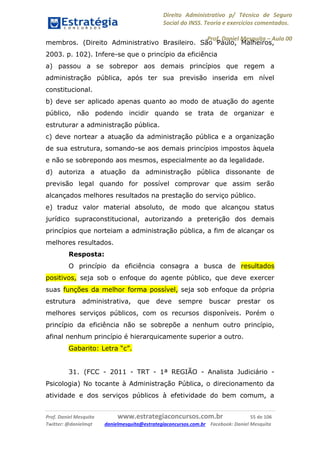 Direito Administrativo p/ Técnico de Seguro
Social do INSS. Teoria e exercícios comentados.
Prof. Daniel Mesquita に Aula 00
Prof. Daniel Mesquita www.estrategiaconcursos.com.br 55 de 106
Twitter: @danielmqt danielmesquita@estrategiaconcursos.com.br Facebook: Daniel Mesquita
membros. (Direito Administrativo Brasileiro. São Paulo, Malheiros,
2003. p. 102). Infere-se que o princípio da eficiência
a) passou a se sobrepor aos demais princípios que regem a
administração pública, após ter sua previsão inserida em nível
constitucional.
b) deve ser aplicado apenas quanto ao modo de atuação do agente
público, não podendo incidir quando se trata de organizar e
estruturar a administração pública.
c) deve nortear a atuação da administração pública e a organização
de sua estrutura, somando-se aos demais princípios impostos àquela
e não se sobrepondo aos mesmos, especialmente ao da legalidade.
d) autoriza a atuação da administração pública dissonante de
previsão legal quando for possível comprovar que assim serão
alcançados melhores resultados na prestação do serviço público.
e) traduz valor material absoluto, de modo que alcançou status
jurídico supraconstitucional, autorizando a preterição dos demais
princípios que norteiam a administração pública, a fim de alcançar os
melhores resultados.
Resposta:
O princípio da eficiência consagra a busca de resultados
positivos, seja sob o enfoque do agente público, que deve exercer
suas funções da melhor forma possível, seja sob enfoque da própria
estrutura administrativa, que deve sempre buscar prestar os
melhores serviços públicos, com os recursos disponíveis. Porém o
princípio da eficiência não se sobrepõe a nenhum outro princípio,
afinal nenhum princípio é hierarquicamente superior a outro.
Gabarito: Letra “c”.
31. (FCC - 2011 - TRT - 1ª REGIÃO - Analista Judiciário -
Psicologia) No tocante à Administração Pública, o direcionamento da
atividade e dos serviços públicos à efetividade do bem comum, a
 