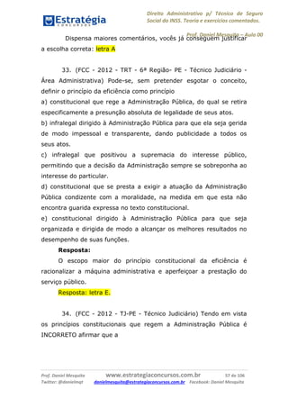 Direito Administrativo p/ Técnico de Seguro
Social do INSS. Teoria e exercícios comentados.
Prof. Daniel Mesquita に Aula 00
Prof. Daniel Mesquita www.estrategiaconcursos.com.br 57 de 106
Twitter: @danielmqt danielmesquita@estrategiaconcursos.com.br Facebook: Daniel Mesquita
Dispensa maiores comentários, vocês já conseguem justificar
a escolha correta: letra A
33. (FCC - 2012 - TRT - 6ª Região- PE - Técnico Judiciário -
Área Administrativa) Pode-se, sem pretender esgotar o conceito,
definir o princípio da eficiência como princípio
a) constitucional que rege a Administração Pública, do qual se retira
especificamente a presunção absoluta de legalidade de seus atos.
b) infralegal dirigido à Administração Pública para que ela seja gerida
de modo impessoal e transparente, dando publicidade a todos os
seus atos.
c) infralegal que positivou a supremacia do interesse público,
permitindo que a decisão da Administração sempre se sobreponha ao
interesse do particular.
d) constitucional que se presta a exigir a atuação da Administração
Pública condizente com a moralidade, na medida em que esta não
encontra guarida expressa no texto constitucional.
e) constitucional dirigido à Administração Pública para que seja
organizada e dirigida de modo a alcançar os melhores resultados no
desempenho de suas funções.
Resposta:
O escopo maior do princípio constitucional da eficiência é
racionalizar a máquina administrativa e aperfeiçoar a prestação do
serviço público.
Resposta: letra E.
34. (FCC - 2012 - TJ-PE - Técnico Judiciário) Tendo em vista
os princípios constitucionais que regem a Administração Pública é
INCORRETO afirmar que a
 