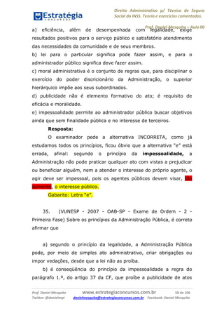 Direito Administrativo p/ Técnico de Seguro
Social do INSS. Teoria e exercícios comentados.
Prof. Daniel Mesquita に Aula 00
Prof. Daniel Mesquita www.estrategiaconcursos.com.br 58 de 106
Twitter: @danielmqt danielmesquita@estrategiaconcursos.com.br Facebook: Daniel Mesquita
a) eficiência, além de desempenhada com legalidade, exige
resultados positivos para o serviço público e satisfatório atendimento
das necessidades da comunidade e de seus membros.
b) lei para o particular significa pode fazer assim, e para o
administrador público significa deve fazer assim.
c) moral administrativa é o conjunto de regras que, para disciplinar o
exercício do poder discricionário da Administração, o superior
hierárquico impõe aos seus subordinados.
d) publicidade não é elemento formativo do ato; é requisito de
eficácia e moralidade.
e) impessoalidade permite ao administrador público buscar objetivos
ainda que sem finalidade pública e no interesse de terceiros.
Resposta:
O examinador pede a alternativa INCORRETA, como já
estudamos todos os princípios, ficou óbvio que a alternativa “e” está
errada, afinal: segundo o princípio da impessoalidade, a
Administração não pode praticar qualquer ato com vistas a prejudicar
ou beneficiar alguém, nem a atender o interesse do próprio agente, o
agir deve ser impessoal, pois os agentes públicos devem visar, tão
somente, o interesse público.
Gabarito: Letra “e”.
35. (VUNESP - 2007 - OAB-SP - Exame de Ordem - 2 -
Primeira Fase) Sobre os princípios da Administração Pública, é correto
afirmar que
a) segundo o princípio da legalidade, a Administração Pública
pode, por meio de simples ato administrativo, criar obrigações ou
impor vedações, desde que a lei não as proíba.
b) é conseqüência do princípio da impessoalidade a regra do
parágrafo 1.º, do artigo 37 da CF, que proíbe a publicidade de atos
 