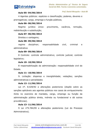 Direito Administrativo p/ Técnico de Seguro
Social do INSS. Teoria e exercícios comentados.
Prof. Daniel Mesquita に Aula 00
Prof. Daniel Mesquita www.estrategiaconcursos.com.br 5 de 106
Twitter: @danielmqt danielmesquita@estrategiaconcursos.com.br Facebook: Daniel Mesquita
Aula 05- 04/06/2014
4 Agentes públicos: espécies e classificação; poderes, deveres e
prerrogativas; cargo, emprego e função públicos;
Aula 06- 06/06/2014
Regime jurídico único: provimento, vacância, remoção,
redistribuição e substituição;
Aula 07- 06/06/2014
Direitos e vantagens;
Aula 08- 09/06/2014
regime disciplinar; responsabilidade civil, criminal e
administrativa
Aula 09- 09/06/2014
8 Controle: controle administrativo; controle judicial; controle
legislativo;
Aula 10- 10/06/2014
8 responsabilização da administração: responsabilidade civil do
Estado.
Aula 11- 10/06/2014
9. Licitação: dispensa e inexigibilidade; vedações; sanções
administrativas e penalidades
Aula 12- 11/06/2014
Lei nº. 8.429/92 e alterações posteriores (dispõe sobre as
sanções aplicáveis aos agentes públicos nos casos de enriquecimento
ilícito no exercício de mandato, cargo, emprego ou função da
administração pública direta, indireta ou fundacional e dá outras
providências).
Aula 13- 11/06/2014
9 Lei n°9.784/99 e alterações posteriores (Lei do Processo
Administrativo).
 