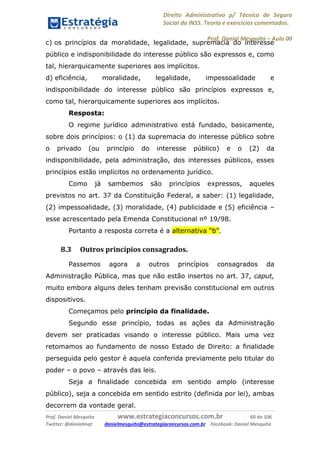 Direito Administrativo p/ Técnico de Seguro
Social do INSS. Teoria e exercícios comentados.
Prof. Daniel Mesquita に Aula 00
Prof. Daniel Mesquita www.estrategiaconcursos.com.br 60 de 106
Twitter: @danielmqt danielmesquita@estrategiaconcursos.com.br Facebook: Daniel Mesquita
c) os princípios da moralidade, legalidade, supremacia do interesse
público e indisponibilidade do interesse público são expressos e, como
tal, hierarquicamente superiores aos implícitos.
d) eficiência, moralidade, legalidade, impessoalidade e
indisponibilidade do interesse público são princípios expressos e,
como tal, hierarquicamente superiores aos implícitos.
Resposta:
O regime jurídico administrativo está fundado, basicamente,
sobre dois princípios: o (1) da supremacia do interesse público sobre
o privado (ou princípio do interesse público) e o (2) da
indisponibilidade, pela administração, dos interesses públicos, esses
princípios estão implícitos no ordenamento jurídico.
Como já sambemos são princípios expressos, aqueles
previstos no art. 37 da Constituição Federal, a saber: (1) legalidade,
(2) impessoalidade, (3) moralidade, (4) publicidade e (5) eficiência –
esse acrescentado pela Emenda Constitucional nº 19/98.
Portanto a resposta correta é a alternativa “b”.
8.3 Outros princípios consagrados.
Passemos agora a outros princípios consagrados da
Administração Pública, mas que não estão insertos no art. 37, caput,
muito embora alguns deles tenham previsão constitucional em outros
dispositivos.
Começamos pelo princípio da finalidade.
Segundo esse princípio, todas as ações da Administração
devem ser praticadas visando o interesse público. Mais uma vez
retomamos ao fundamento de nosso Estado de Direito: a finalidade
perseguida pelo gestor é aquela conferida previamente pelo titular do
poder – o povo – através das leis.
Seja a finalidade concebida em sentido amplo (interesse
público), seja a concebida em sentido estrito (definida por lei), ambas
decorrem da vontade geral.
 