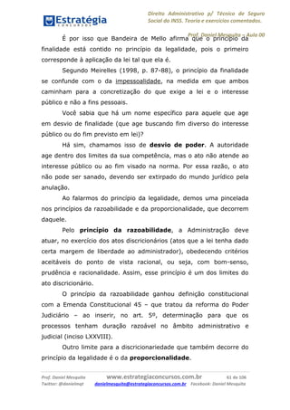 Direito Administrativo p/ Técnico de Seguro
Social do INSS. Teoria e exercícios comentados.
Prof. Daniel Mesquita に Aula 00
Prof. Daniel Mesquita www.estrategiaconcursos.com.br 61 de 106
Twitter: @danielmqt danielmesquita@estrategiaconcursos.com.br Facebook: Daniel Mesquita
É por isso que Bandeira de Mello afirma que o princípio da
finalidade está contido no princípio da legalidade, pois o primeiro
corresponde à aplicação da lei tal que ela é.
Segundo Meirelles (1998, p. 87-88), o princípio da finalidade
se confunde com o da impessoalidade, na medida em que ambos
caminham para a concretização do que exige a lei e o interesse
público e não a fins pessoais.
Você sabia que há um nome específico para aquele que age
em desvio de finalidade (que age buscando fim diverso do interesse
público ou do fim previsto em lei)?
Há sim, chamamos isso de desvio de poder. A autoridade
age dentro dos limites da sua competência, mas o ato não atende ao
interesse público ou ao fim visado na norma. Por essa razão, o ato
não pode ser sanado, devendo ser extirpado do mundo jurídico pela
anulação.
Ao falarmos do princípio da legalidade, demos uma pincelada
nos princípios da razoabilidade e da proporcionalidade, que decorrem
daquele.
Pelo princípio da razoabilidade, a Administração deve
atuar, no exercício dos atos discricionários (atos que a lei tenha dado
certa margem de liberdade ao administrador), obedecendo critérios
aceitáveis do ponto de vista racional, ou seja, com bom-senso,
prudência e racionalidade. Assim, esse princípio é um dos limites do
ato discricionário.
O princípio da razoabilidade ganhou definição constitucional
com a Emenda Constitucional 45 – que tratou da reforma do Poder
Judiciário – ao inserir, no art. 5º, determinação para que os
processos tenham duração razoável no âmbito administrativo e
judicial (inciso LXXVIII).
Outro limite para a discricionariedade que também decorre do
princípio da legalidade é o da proporcionalidade.
 