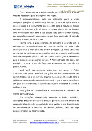 Direito Administrativo p/ Técnico de Seguro
Social do INSS. Teoria e exercícios comentados.
Prof. Daniel Mesquita に Aula 00
Prof. Daniel Mesquita www.estrategiaconcursos.com.br 62 de 106
Twitter: @danielmqt danielmesquita@estrategiaconcursos.com.br Facebook: Daniel Mesquita
Como vimos acima, a Administração deve editar seus atos na
medida necessária para alcançar os fins legais.
A proporcionalidade pode ser entendida como o meio
adequado (exigível ou necessário), ou seja, a relação lógica entre o
que se busca e o instrumento que se edita para o resultado. Nesse
enfoque, a Administração só deve promover algum ato se houver
uma necessidade real para a sua edição. Não pode o poder público,
por exemplo, construir uma ponte em um local onde não há estrada
que leve um veículo até a ponte.
Noutro giro, a proporcionalidade também é apurada sob o
enfoque da proporcionalidade em sentido estrito, ou seja, pela
avaliação entre o meio utilizado e o fim almejado. Os meios utilizados
devem ser os estritamente necessários para se promover a alteração
buscada pelo poder público. Não se podem tolerar gastos excessivos
para a execução de pequenas tarefas. A Administração não pode, por
exemplo, comprar armas de fogo para exterminar os ratos de um
prédio público.
Você verá nas próximas aulas que, em regra, o Poder
Judiciário não pode interferir no juízo de discricionariedade do
administrador. Se a lei conferiu alguma margem de liberdade para a
prática de determinado ato administrativo é o gestor quem deve fazer
um juízo de conveniência e oportunidade para preencher a lacuna e
praticar o ato.
Esse juízo de conveniência e oportunidade é chamado de
mérito administrativo.
Em situações excepcionais, contudo, o Poder Judiciário,
verificando tratar-se de caso esdrúxulo, pode realizar um critério de
proporcionalidade e de razoabilidade para avaliar o ato discricionário
do administrador e retirá-lo do mundo jurídico, caso ele seja
desproporcional ou desarrazoado.
 
