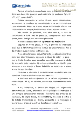 Direito Administrativo p/ Técnico de Seguro
Social do INSS. Teoria e exercícios comentados.
Prof. Daniel Mesquita に Aula 00
Prof. Daniel Mesquita www.estrategiaconcursos.com.br 63 de 106
Twitter: @danielmqt danielmesquita@estrategiaconcursos.com.br Facebook: Daniel Mesquita
Tanto o princípio da razoabilidade como o da proporcionalidade
decorrem do devido processo legal material e da legalidade (art. 5º,
LIV, e 37, caput, da CF).
Embora represente a melhor técnica, alguns doutrinadores
apresentam os princípios da razoabilidade e da proporcionalidade
como sinônimos. Assim, se em sua prova o examinador afirmar que
razoabilidade é a adequação entre meios e fins, assinale correto.
São muitos os princípios, não são? Pois é, a vida de
concursando é dura! Não se preocupe, transporemos esse muro
juntos, venha comigo para os últimos princípios!
A doutrina destaca também o princípio da motivação.
Segundo Di Pietro (2009, p. 80), o princípio da motivação
exige que a Administração Pública indique os fundamentos de fato e
de direito de suas decisões, justificando-as.
A sua obrigatoriedade se justifica tanto nos atos discricionários
como nos atos vinculados, porquanto o titular do poder – o povo –
tem o direito de saber quais as razões que estão ensejando a edição
de atos pelo poder público. Através da motivação, o cidadão pode
impugnar o ato perante o Poder Judiciário ou questionar o gestor
acerca de suas decisões.
Em suma, a motivação é um instrumento necessário para que
o controle dos atos administrativos seja exercido.
A motivação encontra previsão na CF para os julgamentos do
Judiciário (art. 93, X). As decisões judiciais não fundamentadas serão
nulas.
A CF, entretanto, é omissa em relação aos julgamentos
administrativos. Assim, entende-se que o princípio da motivação é
um princípio constitucional implícito, decorrente dos princípios da
legalidade, da ampla defesa, do contraditório, do acesso à justiça e
do Estado Democrático de Direito, porquanto é a motivação o
elemento que ensejará o controle dos atos administrativos.
 