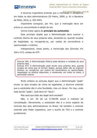 Direito Administrativo p/ Técnico de Seguro
Social do INSS. Teoria e exercícios comentados.
Prof. Daniel Mesquita に Aula 00
Prof. Daniel Mesquita www.estrategiaconcursos.com.br 64 de 106
Twitter: @danielmqt danielmesquita@estrategiaconcursos.com.br Facebook: Daniel Mesquita
A doutrina majoritária entende que a motivação é obrigatória
em todos os atos administrativos (Di Pietro, 2009, p. 81 e Bandeira
de Mello, 2010, p. 403-404).
Importante consignar, por fim, que a motivação deve ser
prévia ou concomitante à edição do ato.
Vamos tratar agora do princípio da autotutela.
Esse princípio dispõe que a Administração deve exercer o
controle interno de seus próprios atos, anulando-os, quando eivados
de ilegalidade, ou revogando-os, por razões de conveniência e
oportunidade (=mérito).
Indispensável, nesse ponto, a transcrição das Súmulas nºs
346 e 473, ambas do STF:
Muito embora as súmulas digam que a Administração “pode”
anular os atos eivados de vícios de legalidade, a doutrina entende
que a autotutela não é uma faculdade, mas um dever. Por isso, onde
está escrito “pode”, você deve ler “deve”.
Mas será que todo ato ilegal será anulado?
Não, o art. 55 da Lei 9.784/99 prevê o instituto da
convalidação. Obviamente, a autotutela não é a única espécie de
controle dos atos administrativos no Brasil. Há também o controle
exercido pelo Poder Legislativo, com o auxílio do TCU e o controle
jurisdicional.
Súmula 346: A Administração Pública pode declarar a nulidade de seus
próprios atos.
Súmula 473: A Administração pode anular seus próprios atos, quando
eivados de vícios que os tornam ilegais, porque deles não se originam
direitos; ou revogá-los, por motivo de conveniência ou oportunidade,
respeitados os direitos adquiridos, e ressalvada, em todos os casos, a
apreciação judicial.
 