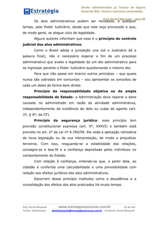 Direito Administrativo p/ Técnico de Seguro
Social do INSS. Teoria e exercícios comentados.
Prof. Daniel Mesquita に Aula 00
Prof. Daniel Mesquita www.estrategiaconcursos.com.br 65 de 106
Twitter: @danielmqt danielmesquita@estrategiaconcursos.com.br Facebook: Daniel Mesquita
Os atos administrativos podem ser revisados, a qualquer
tempo, pelo Poder Judiciário, desde que este seja provocado e que,
de modo geral, se alegue vício de legalidade.
Alguns autores informam que esse é o princípio do controle
judicial dos atos administrativos.
Como o Brasil adota a jurisdição una (só o Judiciário dá a
palavra final), não é necessário esperar o fim de um processo
administrativo que avalie a legalidade de um ato administrativo para
se ingressar perante o Poder Judiciário questionando o mesmo ato.
Para que não passe em branco outros princípios – que quase
nunca são cobrados em concursos – vou apresentar os conceitos de
cada um deles de forma bem direta:
Princípio da responsabilidade objetiva ou da ampla
responsabilidade do Estado: a Administração deve reparar o dano
causado no administrado em razão da atividade administrativa,
independentemente da existência de dolo ou culpa do agente (art.
37, § 6º, da CF).
Princípio da segurança jurídica: esse princípio tem
previsão constitucional expressa (art. 5º, XXXVI) e também está
previsto no art. 2º da Lei nº 9.784/99. Ele veda a aplicação retroativa
de nova legislação ou de sua interpretação, de modo a prejudicar
terceiros. Com isso, resguarda-se a estabilidade das relações,
consagra-se a boa-fé e a confiança depositada pelos indivíduos no
comportamento do Estado.
Com relação à confiança, entende-se que, a partir dela, ao
cidadão é conferida uma calculabilidade e uma previsibilidade com
relação aos efeitos jurídicos dos atos administrativos.
Decorrem desse princípio institutos como a decadência e a
consolidação dos efeitos dos atos praticados há muito tempo.
 