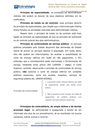 Direito Administrativo p/ Técnico de Seguro
Social do INSS. Teoria e exercícios comentados.
Prof. Daniel Mesquita に Aula 00
Prof. Daniel Mesquita www.estrategiaconcursos.com.br 66 de 106
Twitter: @danielmqt danielmesquita@estrategiaconcursos.com.br Facebook: Daniel Mesquita
Princípio da especialidade: as entidades da administração
indireta não podem se desviar de seus objetivos definidos em lei
instituidora.
Princípio da tutela ou do controle: esse princípio decorre
do princípio da especialidade, pois dispõe que a Administração Pública
direta fiscaliza as atividades exercidas pela Administração indireta.
Repare bem: o princípio da tutela ou do controle está mais
ligado ao princípio da especialidade do que ao princípio da autotutela
ou do controle judicial dos atos administrativos.
Princípio da continuidade do serviço público: os serviços
públicos prestados pelo Estado decorrem das demandas do Estado
Social de prover os serviços básicos à população. Em razão disso,
eles não podem ser interrompidos. Ao analisar a possibilidade do
corte da energia elétrica em razão do não pagamento, o STJ
entendeu que a concessionária pode interromper o fornecimento do
serviço, mediante aviso prévio (AG 1200406 – AgRg). A Corte
Superior, contudo, observando o princípio da continuidade do serviço
público, não autoriza o corte de energia elétrica em unidades
públicas essenciais, como em escolas, hospitais, serviços de
segurança pública etc. (ERESP 845982).
 é possível cortar energia elétrica por falta
de pagamento, desde que tenha aviso
prévio;
Princípio da continuidade
 Não é possível cortar energia, por falta de
pagamento, de prédios públicos que
prestam serviços públicos essenciais.
Princípios do contraditório, da ampla defesa e do devido
processo legal: ao administrado é assegurado o direito de ser
informado dos atos de um procedimento, de se manifestar em prazos
razoáveis, indicar provas e recorrer.
 
