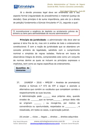 Direito Administrativo p/ Técnico de Seguro
Social do INSS. Teoria e exercícios comentados.
Prof. Daniel Mesquita に Aula 00
Prof. Daniel Mesquita www.estrategiaconcursos.com.br 67 de 106
Twitter: @danielmqt danielmesquita@estrategiaconcursos.com.br Facebook: Daniel Mesquita
Já o devido processo legal deve ser entendido sob o seu
aspecto formal (regularidade do procedimento) e material (justiça da
decisão). Esse princípio é de suma importância, pois ele (e o direito
de petição) fundamenta a Súmula Vinculante nº 21, segundo a qual:
Princípio da juridicidade: o administrador não deve ater-se
apenas à letra fria da lei, mas sim à análise de todo o ordenamento
constitucional. É com a noção de juridicidade que se abandona um
conceito primário de legalidade, satisfeito com o cumprimento
nominal e simplista de regras isoladas. Parte-se em busca da
observância íntegra do direito, compreendido este como um conjunto
de normas dentre as quais se incluem os princípios expressos e
implícitos, bem como as regras específicas do ordenamento.
37. (VUNESP – 2010 – MPE/SP – Analista de promotoria)
Analise a Súmula n.º 473 do STF a seguir e assinale a
alternativa que contém os vocábulos que completam correta e
respectivamente as suas lacunas.
A Administração pode ______ seus próprios atos, quando
eivados de _______que os tornam______ , porque deles não
se originam ______ ; ou revogá-los, por motivo de
conveniência ou oportunidade, respeitados os _________ , e
ressalvada, em todos os casos, a apreciação judicial.
(A) anular ... vícios ... ilegais ... direitos ... direitos adquiridos
“É inconstitucional a exigência de depósito ou arrolamento prévios de
dinheiro ou bens para admissibilidade de recurso administrativo”.
Questões de
concurso
 