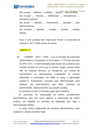 Direito Administrativo p/ Técnico de Seguro
Social do INSS. Teoria e exercícios comentados.
Prof. Daniel Mesquita に Aula 00
Prof. Daniel Mesquita www.estrategiaconcursos.com.br 68 de 106
Twitter: @danielmqt danielmesquita@estrategiaconcursos.com.br Facebook: Daniel Mesquita
(B) revogar ... defeitos … inválidos ... efeitos ... atos jurídicos
(C) revogar ... máculas ... defeituosos ... competências ...
servidores públicos
(D) anular ... defeitos ... imprestáveis ... decisões ... atos
administrativos
(E) invalidar ... defeitos ... viciados ... direitos ... direitos
alheios
Essa é uma questão bem legal para treinar o enunciado da
Súmula n. 473. Então vamos ao treino!
Gabarito: A
38. (VUNESP – 2013 – TJ/SP – Juiz) O princípio da autotutela
administrativa, consagrado no Enunciado n.º 473 das Súmulas
do STF (“473 – A Administração pode anular seus próprios atos
quando eivados de vícios que os tornem ilegais, porque deles
não se originam direitos; ou revogá-los, por motivo de
conveniência ou oportunidade, respeitados os direitos
adquiridos, e ressalvada, em todos os casos, a apreciação
judicial.”), fundamento invocado pela Administração para
desfazer ato administrativo que afete interesse do
administrado, desfavorecendo sua posição jurídica,
a) confunde-se com a chamada tutela administrativa.
b) prescinde da instauração de prévio procedimento
administrativo, pois tem como objetivo a restauração da ordem
jurídica, em respeito ao princípio da legalidade que rege a
Administração Pública.
c) exige prévia instauração de processo administrativo, para
assegurar o devido processo legal.
 