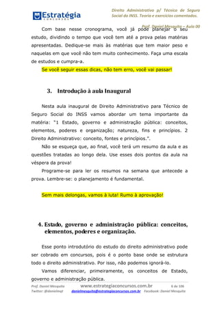 Direito Administrativo p/ Técnico de Seguro
Social do INSS. Teoria e exercícios comentados.
Prof. Daniel Mesquita に Aula 00
Prof. Daniel Mesquita www.estrategiaconcursos.com.br 6 de 106
Twitter: @danielmqt danielmesquita@estrategiaconcursos.com.br Facebook: Daniel Mesquita
Com base nesse cronograma, você já pode planejar o seu
estudo, dividindo o tempo que você tem até a prova pelas matérias
apresentadas. Dedique-se mais às matérias que tem maior peso e
naquelas em que você não tem muito conhecimento. Faça uma escala
de estudos e cumpra-a.
Se você seguir essas dicas, não tem erro, você vai passar!
3. Introdução à aula Inaugural
Nesta aula inaugural de Direito Administrativo para Técnico de
Seguro Social do INSS vamos abordar um tema importante da
matéria: “1 Estado, governo e administração pública: conceitos,
elementos, poderes e organização; natureza, fins e princípios. 2
Direito Administrativo: conceito, fontes e princípios.”.
Não se esqueça que, ao final, você terá um resumo da aula e as
questões tratadas ao longo dela. Use esses dois pontos da aula na
véspera da prova!
Programe-se para ler os resumos na semana que antecede a
prova. Lembre-se: o planejamento é fundamental.
Sem mais delongas, vamos à luta! Rumo à aprovação!
4. Estado, governo e administração pública: conceitos,
elementos, poderes e organização.
Esse ponto introdutório do estudo do direito administrativo pode
ser cobrado em concursos, pois é o ponto base onde se estrutura
todo o direito administrativo. Por isso, não podemos ignorá-lo.
Vamos diferenciar, primeiramente, os conceitos de Estado,
governo e administração pública.
 