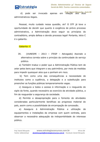 Direito Administrativo p/ Técnico de Seguro
Social do INSS. Teoria e exercícios comentados.
Prof. Daniel Mesquita に Aula 00
Prof. Daniel Mesquita www.estrategiaconcursos.com.br 69 de 106
Twitter: @danielmqt danielmesquita@estrategiaconcursos.com.br Facebook: Daniel Mesquita
d) pode ser invocado apenas em relação aos atos
administrativos ilegais.
Pessoal, muito cuidado nessa questão, ok? O STF já teve a
oportunidade de decidir que quanto à exigência de prévio processo
administrativo, a Administração deve seguir os princípios do
contraditório, ampla defesa e devido processo legal! Portanto, letra C
é o gabarito.
Gabarito: C
39. (VUNESPE – 2013 – ITESP – Advogado) Assinale a
alternativa correta sobre o princípio da continuidade do serviço
público.
a) Também traduz o poder que a Administração Pública tem de
zelar pelos bens que integram o seu patrimônio, por meio de medidas
para impedir quaisquer atos que o ponham em risco.
b) Tem como uma das consequências a necessidade de
institutos como a suplência, a delegação e a substituição para
preencher as funções públicas temporariamente vagas.
c) Assegura a todos o acesso à informação e o resguardo do
sigilo da fonte, quando necessário ao exercício da atividade pública, a
fim de resguardar a segurança da sociedade.
d) Permite a desapropriação para o fomento de atividades
consideradas particularmente benéficas ao progresso material do
país, assim como a possibilidade de encampação de concessão.
e) Assegura à Administração Pública a utilização de
equipamentos e instalações da empresa com quem contrata, para
observar a necessária adequação da indisponibilidade do interesse
público.
 