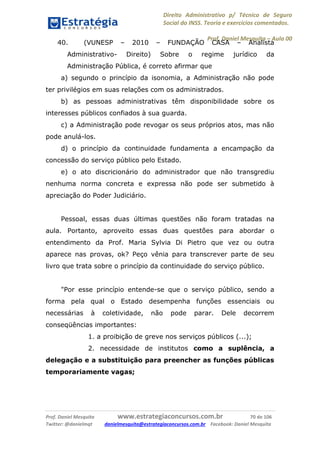 Direito Administrativo p/ Técnico de Seguro
Social do INSS. Teoria e exercícios comentados.
Prof. Daniel Mesquita に Aula 00
Prof. Daniel Mesquita www.estrategiaconcursos.com.br 70 de 106
Twitter: @danielmqt danielmesquita@estrategiaconcursos.com.br Facebook: Daniel Mesquita
40. (VUNESP – 2010 – FUNDAÇÃO CASA – Analista
Administrativo- Direito) Sobre o regime jurídico da
Administração Pública, é correto afirmar que
a) segundo o princípio da isonomia, a Administração não pode
ter privilégios em suas relações com os administrados.
b) as pessoas administrativas têm disponibilidade sobre os
interesses públicos confiados à sua guarda.
c) a Administração pode revogar os seus próprios atos, mas não
pode anulá-los.
d) o princípio da continuidade fundamenta a encampação da
concessão do serviço público pelo Estado.
e) o ato discricionário do administrador que não transgrediu
nenhuma norma concreta e expressa não pode ser submetido à
apreciação do Poder Judiciário.
Pessoal, essas duas últimas questões não foram tratadas na
aula. Portanto, aproveito essas duas questões para abordar o
entendimento da Prof. Maria Sylvia Di Pietro que vez ou outra
aparece nas provas, ok? Peço vênia para transcrever parte de seu
livro que trata sobre o princípio da continuidade do serviço público.
"Por esse princípio entende-se que o serviço público, sendo a
forma pela qual o Estado desempenha funções essenciais ou
necessárias à coletividade, não pode parar. Dele decorrem
conseqüências importantes:
1. a proibição de greve nos serviços públicos (...);
2. necessidade de institutos como a suplência, a
delegação e a substituição para preencher as funções públicas
temporariamente vagas;
 