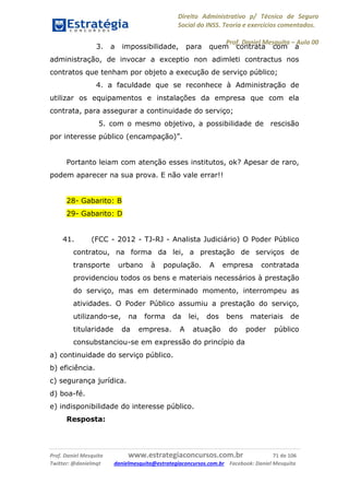 Direito Administrativo p/ Técnico de Seguro
Social do INSS. Teoria e exercícios comentados.
Prof. Daniel Mesquita に Aula 00
Prof. Daniel Mesquita www.estrategiaconcursos.com.br 71 de 106
Twitter: @danielmqt danielmesquita@estrategiaconcursos.com.br Facebook: Daniel Mesquita
3. a impossibilidade, para quem contrata com a
administração, de invocar a exceptio non adimleti contractus nos
contratos que tenham por objeto a execução de serviço público;
4. a faculdade que se reconhece à Administração de
utilizar os equipamentos e instalações da empresa que com ela
contrata, para assegurar a continuidade do serviço;
5. com o mesmo objetivo, a possibilidade de rescisão
por interesse público (encampação)”.
Portanto leiam com atenção esses institutos, ok? Apesar de raro,
podem aparecer na sua prova. E não vale errar!!
28- Gabarito: B
29- Gabarito: D
41. (FCC - 2012 - TJ-RJ - Analista Judiciário) O Poder Público
contratou, na forma da lei, a prestação de serviços de
transporte urbano à população. A empresa contratada
providenciou todos os bens e materiais necessários à prestação
do serviço, mas em determinado momento, interrompeu as
atividades. O Poder Público assumiu a prestação do serviço,
utilizando-se, na forma da lei, dos bens materiais de
titularidade da empresa. A atuação do poder público
consubstanciou-se em expressão do princípio da
a) continuidade do serviço público.
b) eficiência.
c) segurança jurídica.
d) boa-fé.
e) indisponibilidade do interesse público.
Resposta:
 