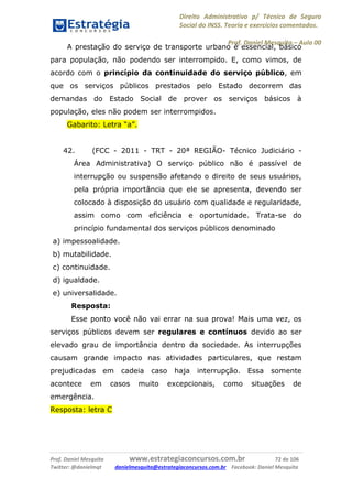 Direito Administrativo p/ Técnico de Seguro
Social do INSS. Teoria e exercícios comentados.
Prof. Daniel Mesquita に Aula 00
Prof. Daniel Mesquita www.estrategiaconcursos.com.br 72 de 106
Twitter: @danielmqt danielmesquita@estrategiaconcursos.com.br Facebook: Daniel Mesquita
A prestação do serviço de transporte urbano é essencial, básico
para população, não podendo ser interrompido. E, como vimos, de
acordo com o princípio da continuidade do serviço público, em
que os serviços públicos prestados pelo Estado decorrem das
demandas do Estado Social de prover os serviços básicos à
população, eles não podem ser interrompidos.
Gabarito: Letra “a”.
42. (FCC - 2011 - TRT - 20ª REGIÃO- Técnico Judiciário -
Área Administrativa) O serviço público não é passível de
interrupção ou suspensão afetando o direito de seus usuários,
pela própria importância que ele se apresenta, devendo ser
colocado à disposição do usuário com qualidade e regularidade,
assim como com eficiência e oportunidade. Trata-se do
princípio fundamental dos serviços públicos denominado
a) impessoalidade.
b) mutabilidade.
c) continuidade.
d) igualdade.
e) universalidade.
Resposta:
Esse ponto você não vai errar na sua prova! Mais uma vez, os
serviços públicos devem ser regulares e contínuos devido ao ser
elevado grau de importância dentro da sociedade. As interrupções
causam grande impacto nas atividades particulares, que restam
prejudicadas em cadeia caso haja interrupção. Essa somente
acontece em casos muito excepcionais, como situações de
emergência.
Resposta: letra C
 