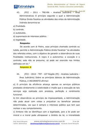 Direito Administrativo p/ Técnico de Seguro
Social do INSS. Teoria e exercícios comentados.
Prof. Daniel Mesquita に Aula 00
Prof. Daniel Mesquita www.estrategiaconcursos.com.br 73 de 106
Twitter: @danielmqt danielmesquita@estrategiaconcursos.com.br Facebook: Daniel Mesquita
43. (FCC - 2011 - TRE-RN - Analista Judiciário - Área
Administrativa) O princípio segundo o qual a Administração
Pública Direta fiscaliza as atividades dos entes da Adminitração
Indireta denomina-se
a) finalidade.
b) controle.
c) autotutela.
d) supremacia do interesse público.
e) legalidade.
Resposta:
De acordo com di Pietro, esse princípio chamado controle ou
tutela, permite a Administração Pública direta fiscalizar “as atividades
dos referidos entes, com o objetivo de garantir a observância de suas
finalidades institucionais. A regra é a autonomia; a exceção é o
controle; este não se presume; só pode ser exercido nos limites
definidos em lei.”
Resposta: B
44. (FCC - 2010 - TRT - 22ª Região (PI) - Analista Judiciário -
Área Judiciária) Sobre os princípios básicos da Administração
Pública, é INCORRETO afirmar:
a) O princípio da eficiência alcança apenas os serviços públicos
prestados diretamente à coletividade e impõe que a execução de tais
serviços seja realizada com presteza, perfeição e rendimento
funcional.
b) Em observância ao princípio da impessoalidade, a Administração
não pode atuar com vistas a prejudicar ou beneficiar pessoas
determinadas, vez que é sempre o interesse público que tem que
nortear o seu comportamento.
c) Embora não se identifique com a legalidade, pois a lei pode ser
imoral e a moral pode ultrapassar o âmbito da lei, a imoralidade
 