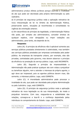 Direito Administrativo p/ Técnico de Seguro
Social do INSS. Teoria e exercícios comentados.
Prof. Daniel Mesquita に Aula 00
Prof. Daniel Mesquita www.estrategiaconcursos.com.br 74 de 106
Twitter: @danielmqt danielmesquita@estrategiaconcursos.com.br Facebook: Daniel Mesquita
administrativa produz efeitos jurídicos porque acarreta a invalidade
do ato que pode ser decretada pela própria Administração ou pelo
Judiciário.
d) O princípio da segurança jurídica veda a aplicação retroativa de
nova interpretação de lei no âmbito da Administração Pública,
preservando assim, situações já reconhecidas e consolidadas na
vigência de orientação anterior.
e) Em decorrência do princípio da legalidade, a Administração Pública
não pode, por simples ato administrativo, conceder direitos de
qualquer espécie, criar obrigações ou impor vedações aos
administrados; para tanto, ela depende de lei.
Resposta:
Letra (A). O princípio da eficiência não é aplicável somente aos
serviços públicos prestados diretamente à coletividade, mas também
aos serviços públicos prestados por empresas contratadas pelo poder
público. As empresas de transporte urbano, por exemplo, elas são
privadas, contratadas pelo governo, mas devem observar o princípio
da eficiência na prestação do serviço público. Logo, está INCORRETA.
Letra (B). Segundo o princípio da impessoalidade a
Administração não pode praticar qualquer ato com vistas a prejudicar
ou beneficiar alguém, nem a atender o interesse do próprio agente, o
agir deve ser impessoal, pois os agentes públicos devem visar, tão
somente, o interesse público. Logo, está CORRETA.
Letra (C). A imoralidade administrativa pode provocar a
invalidade do ato, que pode ser decretada pela própria Administração
ou pelo Judiciário. Logo, está CORRETA.
Letra (D). O princípio da segurança jurídica veda a aplicação
retroativa de nova legislação ou de sua interpretação, de modo a
prejudicar terceiros. Com isso, resguarda-se a estabilidade das
relações, consagra-se a boa-fé e a confiança depositada pelos
indivíduos no comportamento do Estado. Logo, está CORRETA.
 