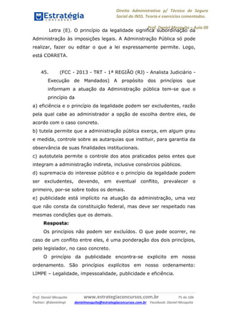Direito Administrativo p/ Técnico de Seguro
Social do INSS. Teoria e exercícios comentados.
Prof. Daniel Mesquita に Aula 00
Prof. Daniel Mesquita www.estrategiaconcursos.com.br 75 de 106
Twitter: @danielmqt danielmesquita@estrategiaconcursos.com.br Facebook: Daniel Mesquita
Letra (E). O princípio da legalidade significa subordinação da
Administração às imposições legais. A Administração Pública só pode
realizar, fazer ou editar o que a lei expressamente permite. Logo,
está CORRETA.
45. (FCC - 2013 - TRT - 1ª REGIÃO (RJ) - Analista Judiciário -
Execução de Mandados) A propósito dos princípios que
informam a atuação da Administração pública tem-se que o
princípio da
a) eficiência e o princípio da legalidade podem ser excludentes, razão
pela qual cabe ao administrador a opção de escolha dentre eles, de
acordo com o caso concreto.
b) tutela permite que a administração pública exerça, em algum grau
e medida, controle sobre as autarquias que instituir, para garantia da
observância de suas finalidades institucionais.
c) autotutela permite o controle dos atos praticados pelos entes que
integram a administração indireta, inclusive consórcios públicos.
d) supremacia do interesse público e o princípio da legalidade podem
ser excludentes, devendo, em eventual conflito, prevalecer o
primeiro, por-se sobre todos os demais.
e) publicidade está implícito na atuação da administração, uma vez
que não consta da constituição federal, mas deve ser respeitado nas
mesmas condições que os demais.
Resposta:
Os princípios não podem ser excluídos. O que pode ocorrer, no
caso de um conflito entre eles, é uma ponderação dos dois princípios,
pelo legislador, no caso concreto.
O princípio da publicidade encontra-se explicito em nosso
ordenamento. São princípios explícitos em nosso ordenamento:
LIMPE – Legalidade, impessoalidade, publicidade e eficiência.
 