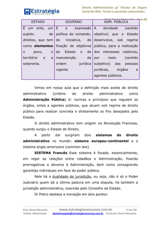 Direito Administrativo p/ Técnico de Seguro
Social do INSS. Teoria e exercícios comentados.
Prof. Daniel Mesquita に Aula 00
Prof. Daniel Mesquita www.estrategiaconcursos.com.br 77 de 106
Twitter: @danielmqt danielmesquita@estrategiaconcursos.com.br Facebook: Daniel Mesquita
ESTADO GOVERNO ADM. PÚBLICA
É um ente, um
sujeito de
direitos, que tem
como elementos
o povo, o
território e a
soberania.
É a expressão
política de comando,
de iniciativa, de
fixação de objetivos
do Estado e de
manutenção da
ordem jurídica
vigente
A atividade (sentido
objetivo) que o Estado
desenvolve, sob regime
público, para a realização
dos interesses coletivos,
por meio (sentido
subjetivo) das pessoas
jurídicas, órgãos e
agentes públicos.
Vimos em nossa aula que a definição mais aceita de direito
administrativo (critério do direito administrativo como
Administração Pública) é: normas e princípios que regulam os
órgãos, entes e agentes públicos, que atuam sob regime de direito
público para realizar concreta e diretamente os fins desejados pelo
Estado.
O direito administrativo tem origem na Revolução Francesa,
quando surgiu o Estado de Direito.
A partir daí surgiram dois sistemas do direito
administrativo no mundo: sistema europeu-continental e o
sistema anglo-americano (common law).
SISTEMA Francês Esse sistema é focado, essencialmente,
em reger as relações entre cidadãos e Administração, fixando
prerrogativas e deveres à Administração, bem como consagrando
garantias individuais em face do poder público.
Nele há a dualidade de jurisdição, ou seja, não é só o Poder
Judiciário quem dá a última palavra em uma disputa, há também a
jurisdição administrativa, exercida pelo Conselho de Estado.
Di Pietro destaca a inovação em dois pontos:
 