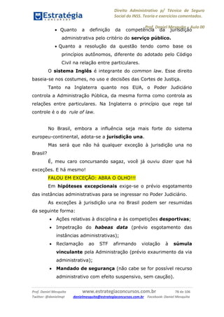 Direito Administrativo p/ Técnico de Seguro
Social do INSS. Teoria e exercícios comentados.
Prof. Daniel Mesquita に Aula 00
Prof. Daniel Mesquita www.estrategiaconcursos.com.br 78 de 106
Twitter: @danielmqt danielmesquita@estrategiaconcursos.com.br Facebook: Daniel Mesquita
 Quanto a definição da competência da jurisdição
administrativa pelo critério do serviço público.
 Quanto a resolução da questão tendo como base os
princípios autônomos, diferente do adotado pelo Código
Civil na relação entre particulares.
O sistema Inglês é integrante do common law. Esse direito
baseia-se nos costumes, no uso e decisões das Cortes de Justiça.
Tanto na Inglaterra quanto nos EUA, o Poder Judiciário
controla a Administração Pública, da mesma forma como controla as
relações entre particulares. Na Inglaterra o princípio que rege tal
controle é o do rule of law.
No Brasil, embora a influência seja mais forte do sistema
europeu-continental, adota-se a jurisdição una.
Mas será que não há qualquer exceção à jurisdição una no
Brasil?
É, meu caro concursando sagaz, você já ouviu dizer que há
exceções. E há mesmo!
FALOU EM EXCEÇÃO: ABRA O OLHO!!!
Em hipóteses excepcionais exige-se o prévio esgotamento
das instâncias administrativas para se ingressar no Poder Judiciário.
As exceções à jurisdição una no Brasil podem ser resumidas
da seguinte forma:
 Ações relativas à disciplina e às competições desportivas;
 Impetração do habeas data (prévio esgotamento das
instâncias administrativas);
 Reclamação ao STF afirmando violação à súmula
vinculante pela Administração (prévio exaurimento da via
administrativa);
 Mandado de segurança (não cabe se for possível recurso
administrativo com efeito suspensivo, sem caução).
 