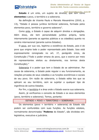 Direito Administrativo p/ Técnico de Seguro
Social do INSS. Teoria e exercícios comentados.
Prof. Daniel Mesquita に Aula 00
Prof. Daniel Mesquita www.estrategiaconcursos.com.br 7 de 106
Twitter: @danielmqt danielmesquita@estrategiaconcursos.com.br Facebook: Daniel Mesquita
Estado é um ente, um sujeito de direitos, que tem como
elementos o povo, o território e a soberania.
Na definição de Vicente Paulo e Marcelo Alexandrino (2010, p.
13), “Estado é pessoa jurídica territorial soberana, formada pelos
elementos povo, território e governo soberano”.
Como ente, o Estado é capaz de adquirir direitos e obrigações.
Além disso, ele tem personalidade jurídica própria, tanto
internamente (perante os agentes públicos e os cidadãos) quanto no
cenário internacional (perante outros Estados).
O povo, por sua vez, legitima a existência do Estado, pois é do
povo que origina todo o poder representado pelo Estado. Isso está
expressamente consignado no art. 1º, parágrafo único, da
Constituição (“Todo o poder emana do povo, que o exerce por meio
de representantes eleitos ou diretamente, nos termos desta
Constituição).”
Soberania é o poder que tem o Estado de se administrar. Por
causa da soberania, o Estado pode regular o seu funcionamento, as
relações privadas de seus cidadãos e as funções econômicas e sociais
de seu povo. Em razão da soberania, o Estado edita leis que se
aplicam ao seu território, sem se sujeitar a qualquer tipo de
ingerência de outros Estados.
Por fim, o território é a área onde o Estado exerce sua soberania.
Assim, já verificamos o conceito de Estado e os seus elementos
(povo, território e soberania). Temos, portanto:
ESTADO = POVO + TERRITÓRIO + SOBERANIA
Os elementos (povo + território + soberania) do Estado não
podem ser confundidos com suas funções. As funções estatais,
normalmente denominadas “Poderes do Estado”, são divididas em:
legislativa, executiva e judiciária.
 