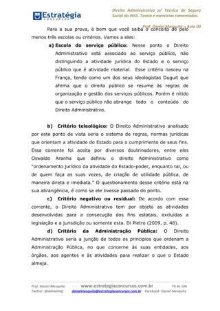 Direito Administrativo p/ Técnico de Seguro
Social do INSS. Teoria e exercícios comentados.
Prof. Daniel Mesquita に Aula 00
Prof. Daniel Mesquita www.estrategiaconcursos.com.br 79 de 106
Twitter: @danielmqt danielmesquita@estrategiaconcursos.com.br Facebook: Daniel Mesquita
Para a sua prova, é bom que você saiba o conceito de pelo
menos três escolas ou critérios. Vamos a eles:
a) Escola do serviço público: Nesse ponto o Direito
Administrativo está associado ao serviço público, não
distinguindo a atividade jurídica do Estado e o serviço
público que é atividade material. Esse critério nasceu na
França, tendo como um dos seus ideologistas Duguit que
afirma que o direito público se resume às regras de
organização e gestão dos serviços públicos. Porém é nítido
que o serviço público não abrange todo o conteúdo do
Direito Administrativo.
b) Critério teleológico: O Direito Administrativo analisado
por este ponto de vista seria o sistema de regras, normas jurídicas
que orientam a atividade do Estado para o cumprimento de seus fins.
Essa corrente foi aceita por diversos doutrinadores, entre eles
Oswaldo Aranha que definiu o direito Administrativo como
“ordenamento jurídico da atividade do Estado-poder, enquanto tal, ou
de quem faça as suas vezes, de criação de utilidade pública, de
maneira direta e imediata.” O questionamento desse critério está na
sua abrangência, é como se ele tivesse passado do ponto.
c) Critério negativo ou residual: De acordo com essa
corrente, o Direito Administrativo tem por objeto as atividades
desenvolvidas para a consecução dos fins estatais, excluídas a
legislação e a jurisdição ou somente esta. Di Pietro (2009, p. 46).
d) Critério da Administração Pública: O Direito
Administrativo seria a junção de todos os princípios que ordenam a
Administração Pública, no que concerne às suas entidades, aos
órgãos, aos agentes e às atividades para realizar o que o Estado
almeja.
 