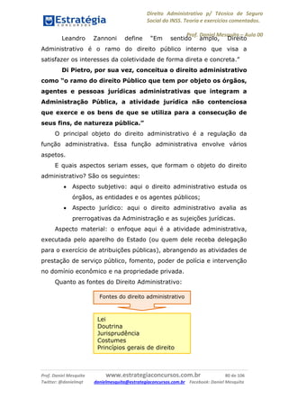 Direito Administrativo p/ Técnico de Seguro
Social do INSS. Teoria e exercícios comentados.
Prof. Daniel Mesquita に Aula 00
Prof. Daniel Mesquita www.estrategiaconcursos.com.br 80 de 106
Twitter: @danielmqt danielmesquita@estrategiaconcursos.com.br Facebook: Daniel Mesquita
Leandro Zannoni define “Em sentido amplo, Direito
Administrativo é o ramo do direito público interno que visa a
satisfazer os interesses da coletividade de forma direta e concreta.”
Di Pietro, por sua vez, conceitua o direito administrativo
como “o ramo do direito Público que tem por objeto os órgãos,
agentes e pessoas jurídicas administrativas que integram a
Administração Pública, a atividade jurídica não contenciosa
que exerce e os bens de que se utiliza para a consecução de
seus fins, de natureza pública.”
O principal objeto do direito administrativo é a regulação da
função administrativa. Essa função administrativa envolve vários
aspetos.
E quais aspectos seriam esses, que formam o objeto do direito
administrativo? São os seguintes:
 Aspecto subjetivo: aqui o direito administrativo estuda os
órgãos, as entidades e os agentes públicos;
 Aspecto jurídico: aqui o direito administrativo avalia as
prerrogativas da Administração e as sujeições jurídicas.
Aspecto material: o enfoque aqui é a atividade administrativa,
executada pelo aparelho do Estado (ou quem dele receba delegação
para o exercício de atribuições públicas), abrangendo as atividades de
prestação de serviço público, fomento, poder de polícia e intervenção
no domínio econômico e na propriedade privada.
Quanto as fontes do Direito Administrativo:
Fontes do direito administrativo
Lei
Doutrina
Jurisprudência
Costumes
Princípios gerais de direito
 