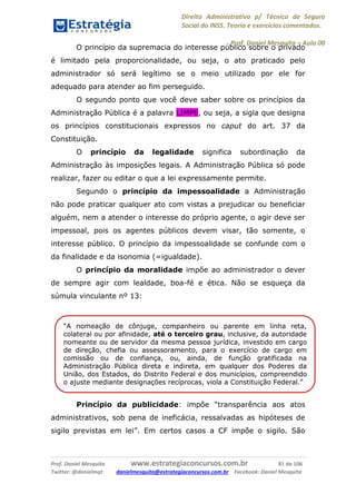 Direito Administrativo p/ Técnico de Seguro
Social do INSS. Teoria e exercícios comentados.
Prof. Daniel Mesquita に Aula 00
Prof. Daniel Mesquita www.estrategiaconcursos.com.br 81 de 106
Twitter: @danielmqt danielmesquita@estrategiaconcursos.com.br Facebook: Daniel Mesquita
O princípio da supremacia do interesse público sobre o privado
é limitado pela proporcionalidade, ou seja, o ato praticado pelo
administrador só será legítimo se o meio utilizado por ele for
adequado para atender ao fim perseguido.
O segundo ponto que você deve saber sobre os princípios da
Administração Pública é a palavra LIMPE, ou seja, a sigla que designa
os princípios constitucionais expressos no caput do art. 37 da
Constituição.
O princípio da legalidade significa subordinação da
Administração às imposições legais. A Administração Pública só pode
realizar, fazer ou editar o que a lei expressamente permite.
Segundo o princípio da impessoalidade a Administração
não pode praticar qualquer ato com vistas a prejudicar ou beneficiar
alguém, nem a atender o interesse do próprio agente, o agir deve ser
impessoal, pois os agentes públicos devem visar, tão somente, o
interesse público. O princípio da impessoalidade se confunde com o
da finalidade e da isonomia (=igualdade).
O princípio da moralidade impõe ao administrador o dever
de sempre agir com lealdade, boa-fé e ética. Não se esqueça da
súmula vinculante nº 13:
Princípio da publicidade: impõe “transparência aos atos
administrativos, sob pena de ineficácia, ressalvadas as hipóteses de
sigilo previstas em lei”. Em certos casos a CF impõe o sigilo. São
“A nomeação de cônjuge, companheiro ou parente em linha reta,
colateral ou por afinidade, até o terceiro grau, inclusive, da autoridade
nomeante ou de servidor da mesma pessoa jurídica, investido em cargo
de direção, chefia ou assessoramento, para o exercício de cargo em
comissão ou de confiança, ou, ainda, de função gratificada na
Administração Pública direta e indireta, em qualquer dos Poderes da
União, dos Estados, do Distrito Federal e dos municípios, compreendido
o ajuste mediante designações recíprocas, viola a Constituição Federal.”
 