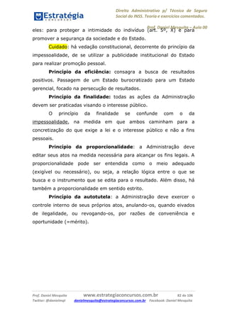 Direito Administrativo p/ Técnico de Seguro
Social do INSS. Teoria e exercícios comentados.
Prof. Daniel Mesquita に Aula 00
Prof. Daniel Mesquita www.estrategiaconcursos.com.br 82 de 106
Twitter: @danielmqt danielmesquita@estrategiaconcursos.com.br Facebook: Daniel Mesquita
eles: para proteger a intimidade do indivíduo (art. 5º, X) e para
promover a segurança da sociedade e do Estado.
Cuidado: há vedação constitucional, decorrente do princípio da
impessoalidade, de se utilizar a publicidade institucional do Estado
para realizar promoção pessoal.
Princípio da eficiência: consagra a busca de resultados
positivos. Passagem de um Estado burocratizado para um Estado
gerencial, focado na persecução de resultados.
Princípio da finalidade: todas as ações da Administração
devem ser praticadas visando o interesse público.
O princípio da finalidade se confunde com o da
impessoalidade, na medida em que ambos caminham para a
concretização do que exige a lei e o interesse público e não a fins
pessoais.
Princípio da proporcionalidade: a Administração deve
editar seus atos na medida necessária para alcançar os fins legais. A
proporcionalidade pode ser entendida como o meio adequado
(exigível ou necessário), ou seja, a relação lógica entre o que se
busca e o instrumento que se edita para o resultado. Além disso, há
também a proporcionalidade em sentido estrito.
Princípio da autotutela: a Administração deve exercer o
controle interno de seus próprios atos, anulando-os, quando eivados
de ilegalidade, ou revogando-os, por razões de conveniência e
oportunidade (=mérito).
 