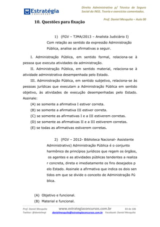 Direito Administrativo p/ Técnico de Seguro
Social do INSS. Teoria e exercícios comentados.
Prof. Daniel Mesquita に Aula 00
Prof. Daniel Mesquita www.estrategiaconcursos.com.br 83 de 106
Twitter: @danielmqt danielmesquita@estrategiaconcursos.com.br Facebook: Daniel Mesquita
10. Questões para fixação
1) (FGV – TJMA/2013 – Analista Judiciário I)
Com relação ao sentido da expressão Administração
Pública, analise as afirmativas a seguir.
I. Administração Pública, em sentido formal, relaciona-se à
pessoa que executa atividades da administração.
II. Administração Pública, em sentido material, relaciona-se à
atividade administrativa desempenhada pelo Estado.
III. Administração Pública, em sentido subjetivo, relaciona-se às
pessoas jurídicas que executam a Administração Pública em sentido
objetivo, às atividades de execução desempenhadas pelo Estado.
Assinale:
(A) se somente a afirmativa I estiver correta.
(B) se somente a afirmativa III estiver correta.
(C) se somente as afirmativas I e a III estiverem corretas.
(D) se somente as afirmativas II e a III estiverem corretas.
(E) se todas as afirmativas estiverem corretas.
2) (FGV – 2012- Biblioteca Nacional- Assistente
Administrativo) Administração Pública é o conjunto
harmônico de princípios jurídicos que regem os órgãos,
os agentes e as atividades públicas tendentes a realiza
r concreta, direta e imediatamente os fins desejados p
elo Estado. Assinale a afirmativa que indica os dois sen
tidos em que se divide o conceito de Administração Pú
blica.
(A) Objetivo e funcional.
(B) Material e funcional.
 