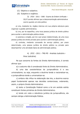 Direito Administrativo p/ Técnico de Seguro
Social do INSS. Teoria e exercícios comentados.
Prof. Daniel Mesquita に Aula 00
Prof. Daniel Mesquita www.estrategiaconcursos.com.br 84 de 106
Twitter: @danielmqt danielmesquita@estrategiaconcursos.com.br Facebook: Daniel Mesquita
(C) Objetivo e subjetivo.
(D) Subjetivo e orgânico.
3) (FGV - 2011 - OAB - Exame de Ordem Unificado –
III) É correto afirmar que a desconcentração administrativa
ocorre quando um ente político
a) cria, mediante lei, órgãos internos em sua própria estrutura para
organizar a gestão administrativa.
b) cria, por lei específica, uma nova pessoa jurídica de direito público
para auxiliar a administração pública direta.
c) autoriza a criação, por lei e por prazo indeterminado, de uma nova
pessoa jurídica de direito privado para auxiliar a administração pública.
d) contrata, mediante concessão de serviço público, por prazo
determinado, uma pessoa jurídica de direito público ou privado para
desempenhar uma atividade típica da administração pública.
4) (FCC - 2011 - TRE-PE - Analista Judiciário -
Área Judiciária)
No que concerne às fontes do Direito Administrativo, é correto
afirmar que:
a) o costume não é considerado fonte do Direito Administrativo.
b) uma das características da jurisprudência é o seu
universalismo, ou seja, enquanto a doutrina tende a nacionalizar-se,
a jurisprudência tende a universalizar-se.
c) embora não influa na elaboração das leis, a doutrina exerce
papel fundamental apenas nas decisões contenciosas, ordenando,
assim, o próprio Direito Administrativo.
d) tanto a Constituição Federal como a lei em sentido estrito
constituem fontes primárias do Direito Administrativo.
e) tendo em vista a relevância jurídica da jurisprudência, ela
sempre obriga a Administração Pública.
 