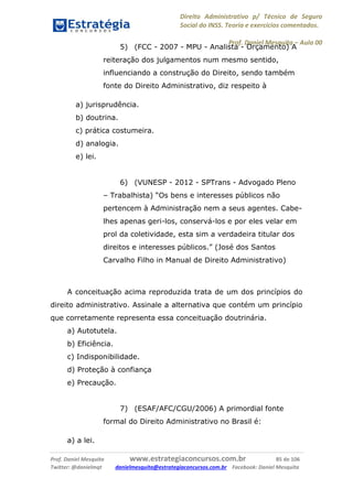 Direito Administrativo p/ Técnico de Seguro
Social do INSS. Teoria e exercícios comentados.
Prof. Daniel Mesquita に Aula 00
Prof. Daniel Mesquita www.estrategiaconcursos.com.br 85 de 106
Twitter: @danielmqt danielmesquita@estrategiaconcursos.com.br Facebook: Daniel Mesquita
5) (FCC - 2007 - MPU - Analista - Orçamento) A
reiteração dos julgamentos num mesmo sentido,
influenciando a construção do Direito, sendo também
fonte do Direito Administrativo, diz respeito à
a) jurisprudência.
b) doutrina.
c) prática costumeira.
d) analogia.
e) lei.
6) (VUNESP - 2012 - SPTrans - Advogado Pleno
– Trabalhista) “Os bens e interesses públicos não
pertencem à Administração nem a seus agentes. Cabe-
lhes apenas geri-los, conservá-los e por eles velar em
prol da coletividade, esta sim a verdadeira titular dos
direitos e interesses públicos.” (José dos Santos
Carvalho Filho in Manual de Direito Administrativo)
A conceituação acima reproduzida trata de um dos princípios do
direito administrativo. Assinale a alternativa que contém um princípio
que corretamente representa essa conceituação doutrinária.
a) Autotutela.
b) Eficiência.
c) Indisponibilidade.
d) Proteção à confiança
e) Precaução.
7) (ESAF/AFC/CGU/2006) A primordial fonte
formal do Direito Administrativo no Brasil é:
a) a lei.
 