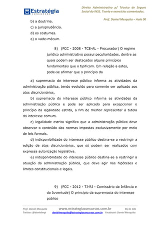 Direito Administrativo p/ Técnico de Seguro
Social do INSS. Teoria e exercícios comentados.
Prof. Daniel Mesquita に Aula 00
Prof. Daniel Mesquita www.estrategiaconcursos.com.br 86 de 106
Twitter: @danielmqt danielmesquita@estrategiaconcursos.com.br Facebook: Daniel Mesquita
b) a doutrina.
c) a jurisprudência.
d) os costumes.
e) o vade-mécum.
8) (FCC - 2008 - TCE-AL - Procurador) O regime
jurídico administrativo possui peculiaridades, dentre as
quais podem ser destacados alguns princípios
fundamentais que o tipificam. Em relação a estes,
pode-se afirmar que o princípio da
a) supremacia do interesse público informa as atividades da
administração pública, tendo evoluído para somente ser aplicado aos
atos discricionários.
b) supremacia do interesse público informa as atividades da
administração pública e pode ser aplicado para excepcionar o
princípio da legalidade estrita, a fim de melhor representar a tutela
do interesse comum.
c) legalidade estrita significa que a administração pública deve
observar o conteúdo das normas impostas exclusivamente por meio
de leis formais.
d) indisponibilidade do interesse público destina-se a restringir a
edição de atos discricionários, que só podem ser realizados com
expressa autorização legislativa.
e) indisponibilidade do interesse público destina-se a restringir a
atuação da administração pública, que deve agir nas hipóteses e
limites constitucionais e legais.
9) (FCC - 2012 - TJ-RJ - Comissário da Infância e
da Juventude) O princípio da supremacia do interesse
público
 