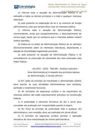 Direito Administrativo p/ Técnico de Seguro
Social do INSS. Teoria e exercícios comentados.
Prof. Daniel Mesquita に Aula 00
Prof. Daniel Mesquita www.estrategiaconcursos.com.br 87 de 106
Twitter: @danielmqt danielmesquita@estrategiaconcursos.com.br Facebook: Daniel Mesquita
a) informa toda a atuação da Administração Pública e se
sobrepõe a todos os demais princípios e a todo e qualquer interesse
individual.
b) está presente na elaboração da lei e no exercício da função
administrativa, esta que sempre deve visar ao interesse público.
c) informa toda a atuação da Administração Pública,
recomendando, ainda que excepcionalmente, o descumprimento de
norma legal, desde que se comprove que o interesse público restará
melhor atendido.
d) traduz-se no poder da Administração Pública de se sobrepor
discricionariamente sobre os interesses individuais, dispensando a
adoção de formalidades legalmente previstas.
e) está presente na atuação da Administração Pública e se
consubstancia na presunção de veracidade dos atos praticados pelo
Poder Público.
10) (FCC - 2010 - TRE-AM - Analista Judiciário -
Área Administrativa) A respeito dos princípios básicos
da Administração, é correto afirmar:
a) Em razão do princípio da moralidade o administrador público
deve exercer as suas atividades administrativas com presteza,
perfeição e rendimento funcional.
b) Os princípios da segurança jurídica e da supremacia do
interesse público não estão expressamente previstos na Constituição
Federal.
c) A publicidade é elemento formativo do ato e serve para
convalidar ato praticado com irregularidade quanto à origem.
d) Por força do princípio da publicidade todo e qualquer ato
administrativo, sem exceção, deve ser publicado em jornal oficial.
e) O princípio da segurança jurídica permite a aplicação
retroativa de nova interpretação de norma administrativa.
 