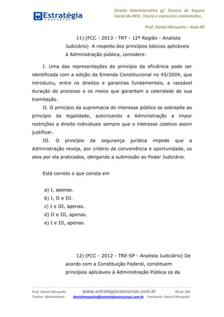 Direito Administrativo p/ Técnico de Seguro
Social do INSS. Teoria e exercícios comentados.
Prof. Daniel Mesquita に Aula 00
Prof. Daniel Mesquita www.estrategiaconcursos.com.br 88 de 106
Twitter: @danielmqt danielmesquita@estrategiaconcursos.com.br Facebook: Daniel Mesquita
11) (FCC - 2013 - TRT - 12ª Região - Analista
Judiciário) A respeito dos princípios básicos aplicáveis
à Administração pública, considere:
I. Uma das representações do princípio da eficiência pode ser
identificada com a edição da Emenda Constitucional no 45/2004, que
introduziu, entre os direitos e garantias fundamentais, a razoável
duração do processo e os meios que garantam a celeridade de sua
tramitação.
II. O princípio da supremacia do interesse público se sobrepõe ao
princípio da legalidade, autorizando a Administração a impor
restrições a direito individuais sempre que o interesse coletivo assim
justificar.
III. O princípio da segurança jurídica impede que a
Administração reveja, por critério de conveniência e oportunidade, os
atos por ela praticados, obrigando a submissão ao Poder Judiciário.
Está correto o que consta em
a) I, apenas.
b) I, II e III.
c) I e III, apenas.
d) II e III, apenas.
e) I e III, apenas.
12) (FCC - 2012 - TRE-SP - Analista Judiciário) De
acordo com a Constituição Federal, constituem
princípios aplicáveis à Administração Pública os da
 