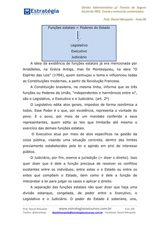 Direito Administrativo p/ Técnico de Seguro
Social do INSS. Teoria e exercícios comentados.
Prof. Daniel Mesquita に Aula 00
Prof. Daniel Mesquita www.estrategiaconcursos.com.br 8 de 106
Twitter: @danielmqt danielmesquita@estrategiaconcursos.com.br Facebook: Daniel Mesquita
Funções estatais = Poderes do Estado
Legislativo
Executivo
Judiciário
A ideia da existência de funções estatais já era mencionada por
Aristóteles, na Grécia Antiga, mas foi Montesquieu, na obra “O
Espírito das Leis” (1784), quem esmiuçou o tema e influenciou todas
as Constituições modernas, a partir da Revolução Francesa.
A Constituição brasileira, na mesma linha, informa que as três
funções ou Poderes da União, “independentes e harmônicos entre si”,
são o Legislativo, o Executivo e o Judiciário. (art. 2º)
O Legislativo edita atos gerais, impostos de forma isonômica a
todos. Esse Poder é o que, por excelência, representa a vontade do
povo. É o povo, por meio de um mandato conferido a seus
representantes, quem edita as leis que limitarão até mesmo o
exercício das demais funções estatais.
O Executivo atua por meio de atos específicos na gestão da
coisa pública, visando uma situação concreta, dentro dos limites
previamente estabelecidos pela lei e agindo em prol do interesse
público.
O Judiciário, por fim, exerce a jurisdição (= dizer o direito). Isso
quer dizer que é dele a função precípua de resolver os conflitos
existentes entre os indivíduos, entre estes e o Estado ou entre os
entes que compõem o Estado, bem como é dele a função de
interpretar a lei para julgar os casos e aplicar o direito.
A separação das funções estatais não quer dizer que haja uma
divisão estanque, congelada, de poder entre o Executivo, o
Legislativo e o Judiciário. O poder do Estado é soberano, uno,
 