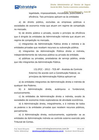 Direito Administrativo p/ Técnico de Seguro
Social do INSS. Teoria e exercícios comentados.
Prof. Daniel Mesquita に Aula 00
Prof. Daniel Mesquita www.estrategiaconcursos.com.br 89 de 106
Twitter: @danielmqt danielmesquita@estrategiaconcursos.com.br Facebook: Daniel Mesquita
legalidade, impessoalidade, moralidade, publicidade e
eficiência. Tais princípios aplicam-se às entidades
a) de direito público, excluídas as empresas públicas e
sociedades de economia mista que atuam em regime de competição
no mercado.
b) de direito público e privado, exceto o princípio da eficiência
que é dirigido às entidades da Administração indireta que atuam em
regime de competição no mercado.
c) integrantes da Administração Pública direta e indireta e às
entidades privadas que recebam recursos ou subvenção pública.
d) integrantes da Administração Pública direta e indireta,
independentemente da natureza pública ou privada da entidade.
e) públicas ou privadas, prestadoras de serviço público, ainda
que não integrantes da Administração Pública.
13) (FCC - 2012 - TCE-AP - Analista de Controle
Externo) De acordo com a Constituição Federal, os
princípios da Administração Pública aplicam-se
a) às entidades integrantes da Administração direta e indireta de
qualquer dos Poderes.
b) à Administração direta, autárquica e fundacional,
exclusivamente.
c) às entidades da Administração direta e indireta, exceto às
sociedades de economia mista exploradoras de atividade econômica.
d) à Administração direta, integralmente, e à indireta de todos
os poderes e às entidades privadas que recebem recursos públicos,
parcialmente.
e) à Administração direta, exclusivamente, sujeitando- se as
entidades da Administração indireta ao controle externo exercido pelo
Tribunal de Contas.
 