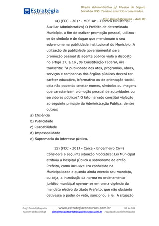 Direito Administrativo p/ Técnico de Seguro
Social do INSS. Teoria e exercícios comentados.
Prof. Daniel Mesquita に Aula 00
Prof. Daniel Mesquita www.estrategiaconcursos.com.br 90 de 106
Twitter: @danielmqt danielmesquita@estrategiaconcursos.com.br Facebook: Daniel Mesquita
14) (FCC - 2012 - MPE-AP - Técnico Ministerial -
Auxiliar Administrativo) O Prefeito de determinado
Município, a fim de realizar promoção pessoal, utilizou-
se de símbolo e de slogan que mencionam o seu
sobrenome na publicidade institucional do Município. A
utilização de publicidade governamental para
promoção pessoal de agente público viola o disposto
no artigo 37, § 1o , da Constituição Federal, ora
transcrito: “A publicidade dos atos, programas, obras,
serviços e campanhas dos órgãos públicos deverá ter
caráter educativo, informativo ou de orientação social,
dela não podendo constar nomes, símbolos ou imagens
que caracterizem promoção pessoal de autoridades ou
servidores públicos”. O fato narrado constitui violação
ao seguinte princípio da Administração Pública, dentre
outros:
a) Eficiência
b) Publicidade
c) Razoabilidade
d) Impessoalidade
e) Supremacia do interesse público.
15) (FCC - 2013 - Caixa - Engenheiro Civil)
Considere a seguinte situação hipotética: Lei Municipal
atribuiu a hospital público o sobrenome do então
Prefeito, como inclusive era conhecido na
Municipalidade e quando ainda exercia seu mandato,
ou seja, a introdução da norma no ordenamento
jurídico municipal operou- se em plena vigência do
mandato eletivo do citado Prefeito, que não obstante
detivesse o poder de veto, sancionou a lei. A situação
 