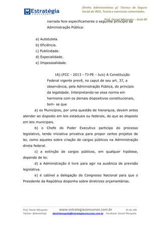 Direito Administrativo p/ Técnico de Seguro
Social do INSS. Teoria e exercícios comentados.
Prof. Daniel Mesquita に Aula 00
Prof. Daniel Mesquita www.estrategiaconcursos.com.br 91 de 106
Twitter: @danielmqt danielmesquita@estrategiaconcursos.com.br Facebook: Daniel Mesquita
narrada fere especificamente o seguinte princípio da
Administração Pública:
a) Autotutela.
b) Eficiência.
c) Publicidade.
d) Especialidade.
e) Impessoalidade.
16) (FCC - 2013 - TJ-PE - Juiz) A Constituição
Federal vigente prevê, no caput de seu art. 37, a
observância, pela Administração Pública, do princípio
da legalidade. Interpretando-se essa norma em
harmonia com os demais dispositivos constitucionais,
tem- se que
a) os Municípios, por uma questão de hierarquia, devem antes
atender ao disposto em leis estaduais ou federais, do que ao disposto
em leis municipais.
b) o Chefe do Poder Executivo participa do processo
legislativo, tendo iniciativa privativa para propor certos projetos de
lei, como aqueles sobre criação de cargos públicos na Administração
direta federal.
c) a extinção de cargos públicos, em qualquer hipótese,
depende de lei.
d) a Administração é livre para agir na ausência de previsão
legislativa.
e) é cabível a delegação do Congresso Nacional para que o
Presidente da República disponha sobre diretrizes orçamentárias.
 