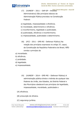 Direito Administrativo p/ Técnico de Seguro
Social do INSS. Teoria e exercícios comentados.
Prof. Daniel Mesquita に Aula 00
Prof. Daniel Mesquita www.estrategiaconcursos.com.br 92 de 106
Twitter: @danielmqt danielmesquita@estrategiaconcursos.com.br Facebook: Daniel Mesquita
17) (VUNESP – 2011 – SAP-SP – Analista
Administrativo) São princípios básicos da
Administração Pública previstos na Constituição
Federal:
a) legalidade, impessoalidade e eficiência.
b) moralidade, determinismo e eficiência.
c) inconformismo, legalidade e publicidade.
d) publicidade, eficiência e inconformismo.
e) impessoalidade, publicidade e determinismo.
18) (FCC - 2011 - DPE-RS - Defensor Público) Na
relação dos princípios expressos no artigo 37, caput,
da Constituição da República Federativa do Brasil, NÃO
consta o princípio da
a) moralidade.
b) eficiência.
c) probidade.
d) legalidade.
e) impessoalidade.
19) (VUNESP – 2014 – DPE-MS – Defensor Público) A
administração pública direta e indireta de qualquer dos
Poderes da União, dos Estados, do Distrito Federal e
dos Municípios obedecerá aos princípios de legalidade,
impessoalidade, moralidade, publicidade e
(A) eficiência.
(B) presunção de eficácia.
(C) segurança jurídica.
 