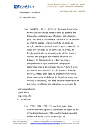 Direito Administrativo p/ Técnico de Seguro
Social do INSS. Teoria e exercícios comentados.
Prof. Daniel Mesquita に Aula 00
Prof. Daniel Mesquita www.estrategiaconcursos.com.br 93 de 106
Twitter: @danielmqt danielmesquita@estrategiaconcursos.com.br Facebook: Daniel Mesquita
(D) proporcionalidade.
(E) razoabilidade.
20) (VUNESP – 2012 – DPE-MS – Defensor Público) “A
nomeação de cônjuge, companheiro ou parente em
linha reta, colateral ou por afinidade, até o terceiro
grau, inclusive, da autoridade nomeante ou de servidor
da mesma pessoa jurídica investido em cargo de
direção, chefia ou assessoramento, para o exercício de
cargo em comissão ou de confiança ou, ainda, de
função gratificada na administração pública direta e
indireta em qualquer dos Poderes da União, dos
Estados, do Distrito Federal e dos Municípios,
compreendido o ajuste mediante designações
recíprocas, viola a Constituição Federal”. Este é o teor
da Súmula Vinculante n.° 13, do Supremo Tribunal
Federal, editada com base no entendimento de que
não é necessária a edição de lei formal para que seja
vedado o nepotismo, pois este decorre diretamente de
princípios constitucionais, sobretudo do princípio da
a) impessoalidade.
b) eficiência.
c) publicidade.
d) moralidade
21) (FCC - 2012 - TST - Técnico Judiciário - Área
Administrativa) Segundo a literalidade do caput do art.
37 da Constituição de 1988, a Administração pública
obedecerá, entre outros, ao princípio da
 