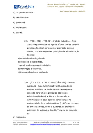 Direito Administrativo p/ Técnico de Seguro
Social do INSS. Teoria e exercícios comentados.
Prof. Daniel Mesquita に Aula 00
Prof. Daniel Mesquita www.estrategiaconcursos.com.br 94 de 106
Twitter: @danielmqt danielmesquita@estrategiaconcursos.com.br Facebook: Daniel Mesquita
a) proporcionalidade.
b) razoabilidade.
c) igualdade.
d) moralidade.
e) boa-fé.
22) (FCC - 2011 - TRE-AP - Analista Judiciário - Área
Judiciária) A conduta do agente público que se vale da
publicidade oficial para realizar promoção pessoal
atenta contra os seguintes princípios da Administração
Pública:
a) razoabilidade e legalidade.
b) eficiência e publicidade.
c) publicidade e proporcionalidade.
d) motivação e eficiência.
e) impessoalidade e moralidade.
23) (FCC - 2011 - TRT - 23ª REGIÃO (MT) - Técnico
Judiciário - Área Administrativa) O Jurista Celso
Antônio Bandeira de Mello apresenta o seguinte
conceito para um dos princípios básicos da
Administração Pública: De acordo com ele, a
Administração e seus agentes têm de atuar na
conformidade de princípios éticos. (...) Compreendem-
se em seu âmbito, como é evidente, os chamados
princípios da lealdade e boa-fé. Trata-se do princípio
da:
a) motivação.
 