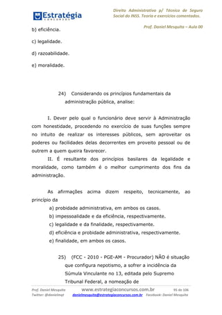 Direito Administrativo p/ Técnico de Seguro
Social do INSS. Teoria e exercícios comentados.
Prof. Daniel Mesquita に Aula 00
Prof. Daniel Mesquita www.estrategiaconcursos.com.br 95 de 106
Twitter: @danielmqt danielmesquita@estrategiaconcursos.com.br Facebook: Daniel Mesquita
b) eficiência.
c) legalidade.
d) razoabilidade.
e) moralidade.
24) Considerando os princípios fundamentais da
administração pública, analise:
I. Dever pelo qual o funcionário deve servir à Administração
com honestidade, procedendo no exercício de suas funções sempre
no intuito de realizar os interesses públicos, sem aproveitar os
poderes ou facilidades delas decorrentes em proveito pessoal ou de
outrem a quem queira favorecer.
II. É resultante dos princípios basilares da legalidade e
moralidade, como também é o melhor cumprimento dos fins da
administração.
As afirmações acima dizem respeito, tecnicamente, ao
princípio da
a) probidade administrativa, em ambos os casos.
b) impessoalidade e da eficiência, respectivamente.
c) legalidade e da finalidade, respectivamente.
d) eficiência e probidade administrativa, respectivamente.
e) finalidade, em ambos os casos.
25) (FCC - 2010 - PGE-AM - Procurador) NÃO é situação
que configura nepotismo, a sofrer a incidência da
Súmula Vinculante no 13, editada pelo Supremo
Tribunal Federal, a nomeação de
 