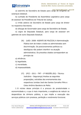 Direito Administrativo p/ Técnico de Seguro
Social do INSS. Teoria e exercícios comentados.
Prof. Daniel Mesquita に Aula 00
Prof. Daniel Mesquita www.estrategiaconcursos.com.br 96 de 106
Twitter: @danielmqt danielmesquita@estrategiaconcursos.com.br Facebook: Daniel Mesquita
a) sobrinho de Secretário de Estado para cargo de dirigente de
autarquia estadual.
b) cunhado de Presidente da Assembleia Legislativa para cargo
de assessor da Presidência do Tribunal de Justiça.
c) irmão adotivo de Secretário de Estado para cargo de diretor
na respectiva Secretaria.
d) cônjuge de Governador para cargo de Secretário de Estado.
e) sogro de Deputado Estadual, para cargo de assessor em
gabinete de outro Deputado Estadual.
26) (UEG- 2008- AGENTE DE POLÍCIA) A Administração
Pública tem de tratar a todos os administrados sem
discriminação. Os posicionamentos políticos ou
ideológicos não podem interferir na atuação
administrativa. Os preceitos citados correspondem ao
princípio da
a) eficiência.
b) legalidade.
c) moralidade.
d) impessoalidade.
27) (FCC - 2011 - TRT - 1ª REGIÃO (RJ) - Técnico
Judiciário - Segurança) Analise as seguintes
proposições, extraídas dos ensinamentos dos
respectivos Juristas José dos Santos Carvalho Filho e
Celso Antônio Bandeira de Mello:
I. O núcleo desse princípio é a procura de produtividade e
economicidade e, o que é mais importante, a exigência de reduzir os
desperdícios de dinheiro público, o que impõe a execução dos
serviços públicos com presteza, perfeição e rendimento funcional.
 